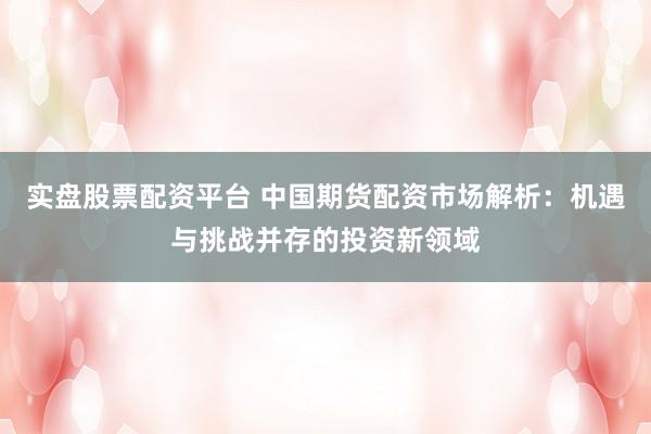 实盘股票配资平台 中国期货配资市场解析：机遇与挑战并存的投资新领域