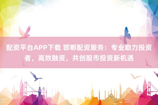 配资平台APP下载 邯郸配资服务：专业助力投资者，高效融资，共创股市投资新机遇