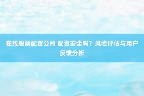 在线股票配资公司 配资安全吗？风险评估与用户反馈分析