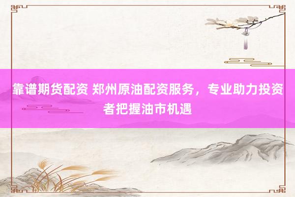靠谱期货配资 郑州原油配资服务，专业助力投资者把握油市机遇