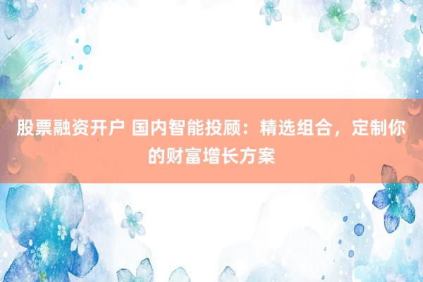 股票融资开户 国内智能投顾：精选组合，定制你的财富增长方案