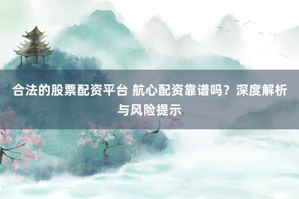 合法的股票配资平台 航心配资靠谱吗？深度解析与风险提示