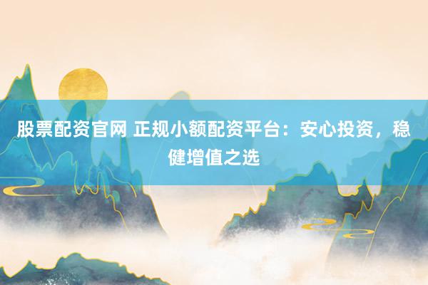股票配资官网 正规小额配资平台：安心投资，稳健增值之选