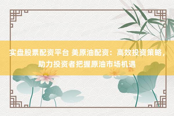 实盘股票配资平台 美原油配资：高效投资策略，助力投资者把握原油市场机遇