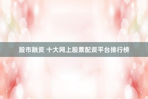股市融资 十大网上股票配资平台排行榜