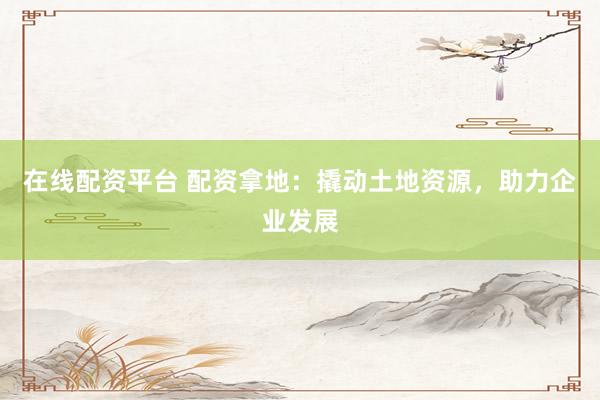 在线配资平台 配资拿地：撬动土地资源，助力企业发展