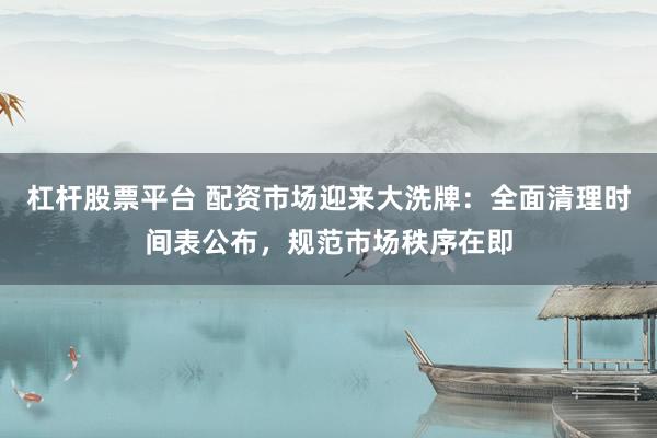 杠杆股票平台 配资市场迎来大洗牌：全面清理时间表公布，规范市场秩序在即