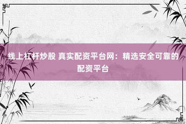 线上杠杆炒股 真实配资平台网：精选安全可靠的配资平台
