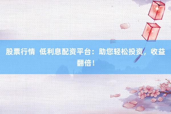 股票行情  低利息配资平台：助您轻松投资，收益翻倍！