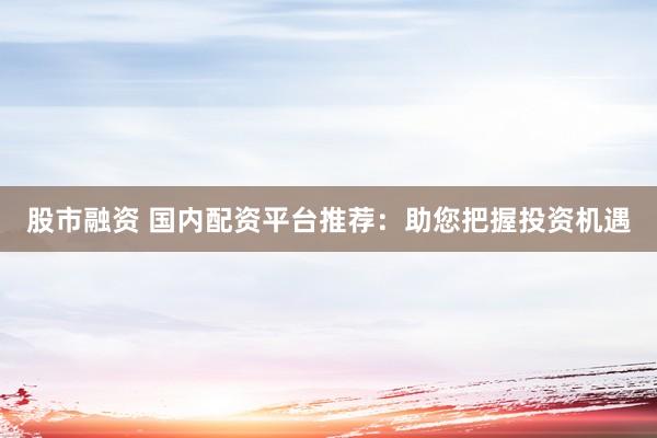 股市融资 国内配资平台推荐：助您把握投资机遇