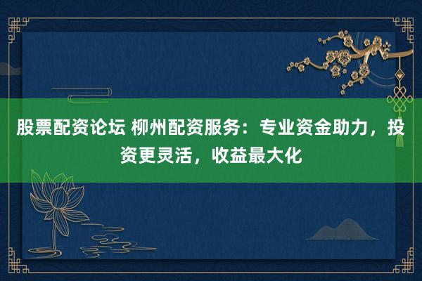 股票配资论坛 柳州配资服务：专业资金助力，投资更灵活，收益最大化