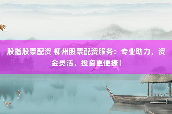 股指股票配资 柳州股票配资服务：专业助力，资金灵活，投资更便捷！