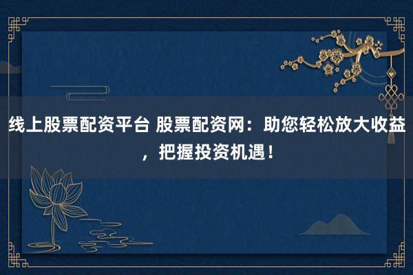 线上股票配资平台 股票配资网：助您轻松放大收益，把握投资机遇！