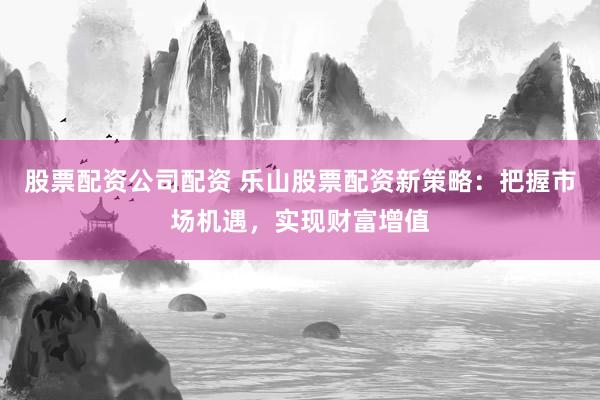 股票配资公司配资 乐山股票配资新策略：把握市场机遇，实现财富增值