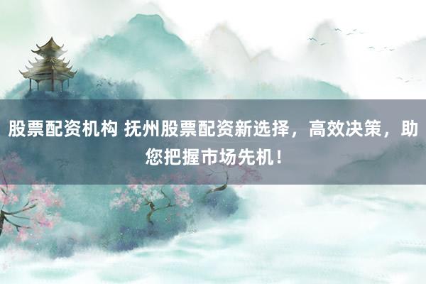 股票配资机构 抚州股票配资新选择，高效决策，助您把握市场先机！
