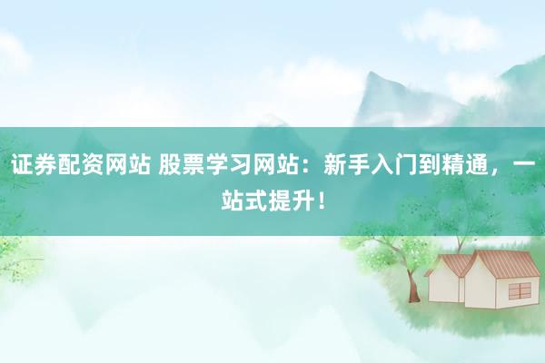 证券配资网站 股票学习网站：新手入门到精通，一站式提升！