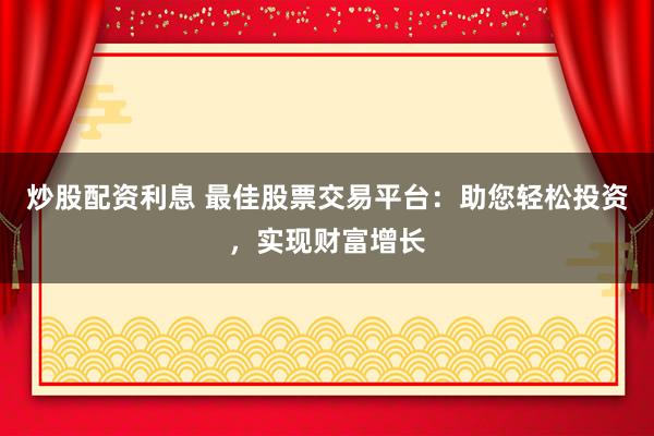 炒股配资利息 最佳股票交易平台：助您轻松投资，实现财富增长
