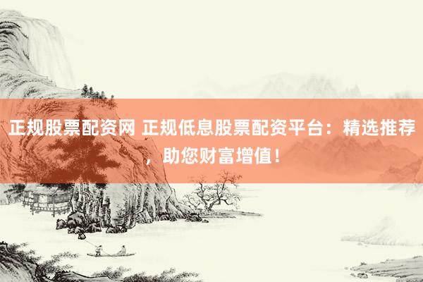 正规股票配资网 正规低息股票配资平台：精选推荐，助您财富增值！