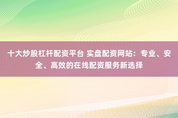 十大炒股杠杆配资平台 实盘配资网站：专业、安全、高效的在线配资服务新选择
