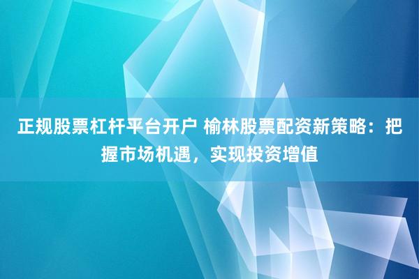 正规股票杠杆平台开户 榆林股票配资新策略：把握市场机遇，实现投资增值