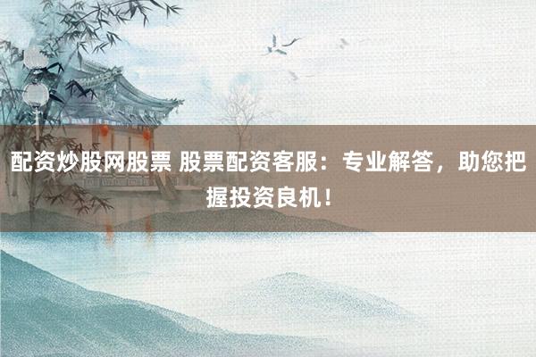 配资炒股网股票 股票配资客服：专业解答，助您把握投资良机！