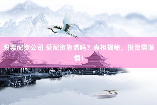 股票配资公司 爱配资靠谱吗？真相揭秘，投资需谨慎！