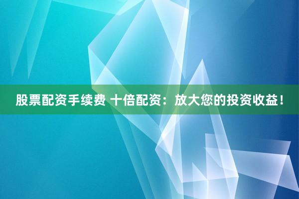 股票配资手续费 十倍配资：放大您的投资收益！