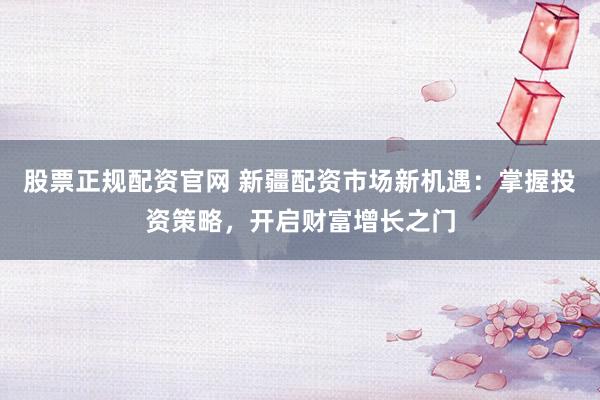 股票正规配资官网 新疆配资市场新机遇：掌握投资策略，开启财富增长之门