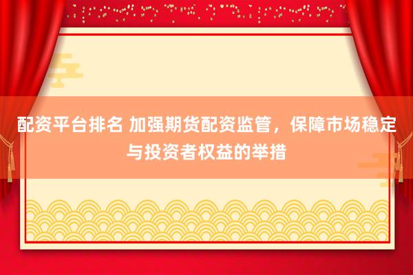 配资平台排名 加强期货配资监管，保障市场稳定与投资者权益的举措