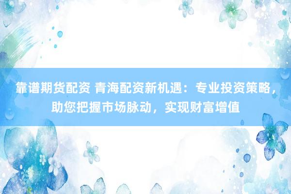 靠谱期货配资 青海配资新机遇：专业投资策略，助您把握市场脉动，实现财富增值