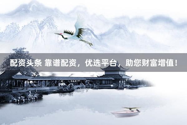 配资头条 靠谱配资，优选平台，助您财富增值！