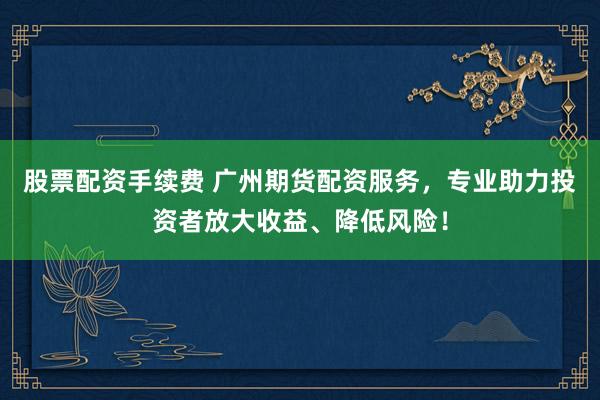 股票配资手续费 广州期货配资服务，专业助力投资者放大收益、降低风险！