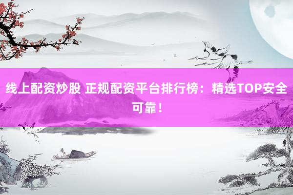 线上配资炒股 正规配资平台排行榜：精选TOP安全可靠！