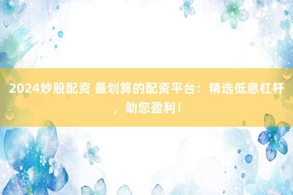 2024炒股配资 最划算的配资平台：精选低息杠杆，助您盈利！