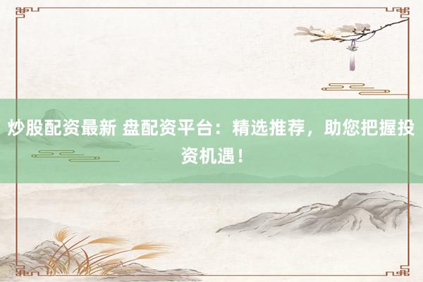 炒股配资最新 盘配资平台：精选推荐，助您把握投资机遇！