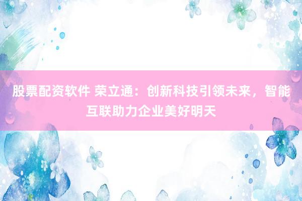 股票配资软件 荣立通：创新科技引领未来，智能互联助力企业美好明天