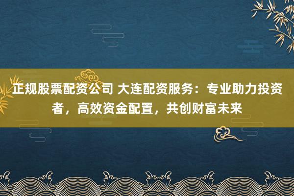 正规股票配资公司 大连配资服务：专业助力投资者，高效资金配置，共创财富未来