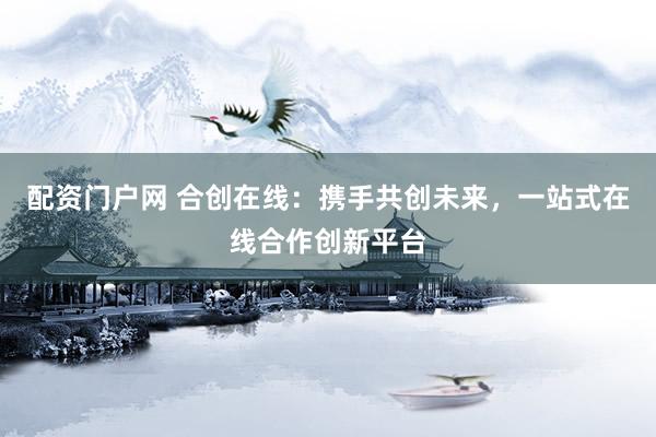 配资门户网 合创在线：携手共创未来，一站式在线合作创新平台