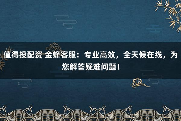 值得投配资 金蜂客服:专业高效,全天候在线,为您解答疑难问题!