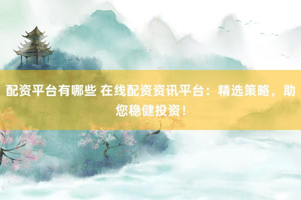 配资平台有哪些 在线配资资讯平台：精选策略，助您稳健投资！