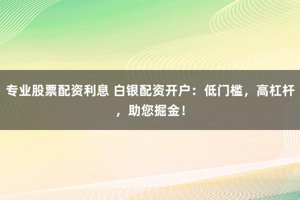 专业股票配资利息 白银配资开户：低门槛，高杠杆，助您掘金！