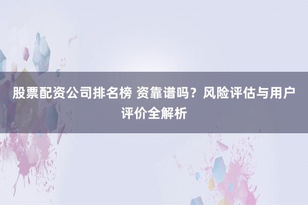 股票配资公司排名榜 资靠谱吗？风险评估与用户评价全解析