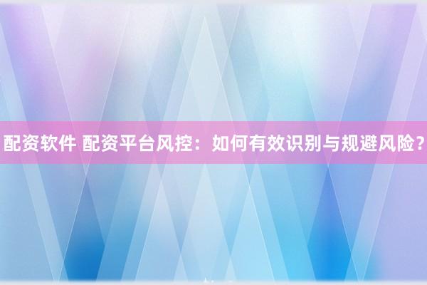 配资软件 配资平台风控:如何有效识别与规避风险?
