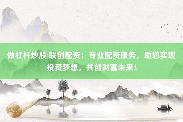 做杠杆炒股 联创配资:专业配资服务,助您实现投资梦想,共创财富未来!