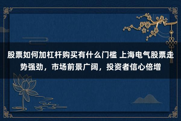 股票如何加杠杆购买有什么门槛 上海电气股票走势强劲,市场前景广阔,投资者信心倍增