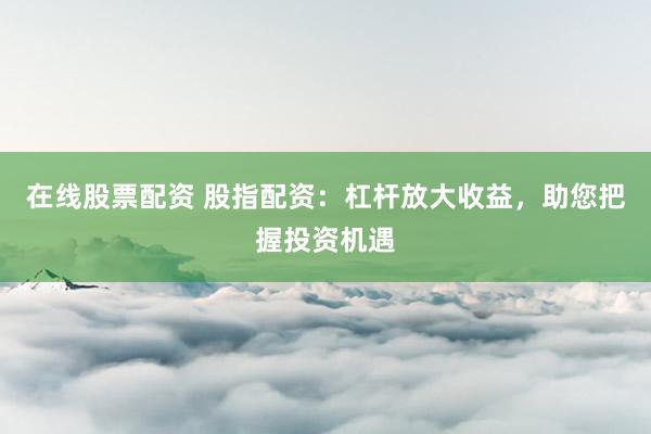 在线股票配资 股指配资：杠杆放大收益，助您把握投资机遇