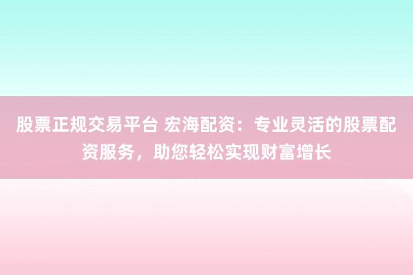 股票正规交易平台 宏海配资:专业灵活的股票配资服务,助您轻松实现财富增长