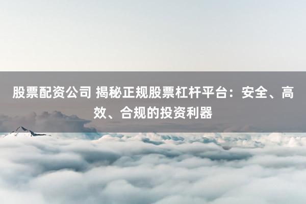 股票配资公司 揭秘正规股票杠杆平台：安全、高效、合规的投资利器