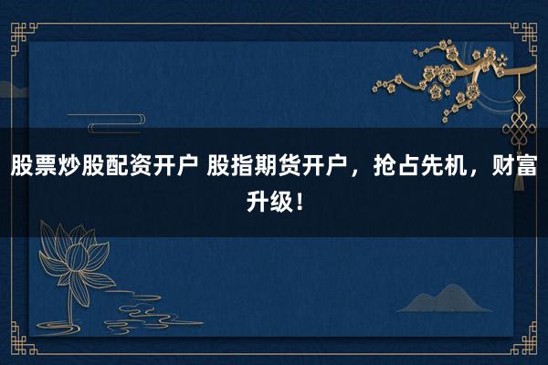 股票炒股配资开户 股指期货开户，抢占先机，财富升级！