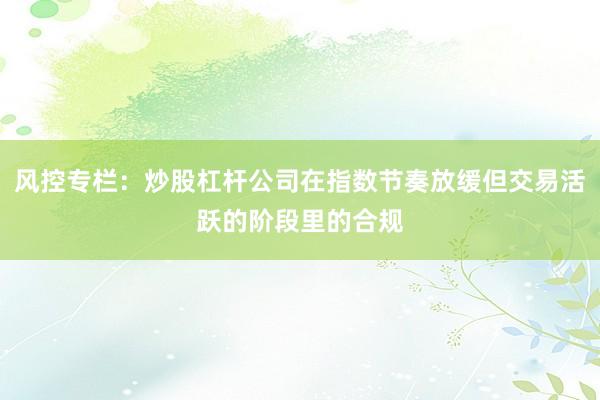 风控专栏：炒股杠杆公司在指数节奏放缓但交易活跃的阶段里的合规